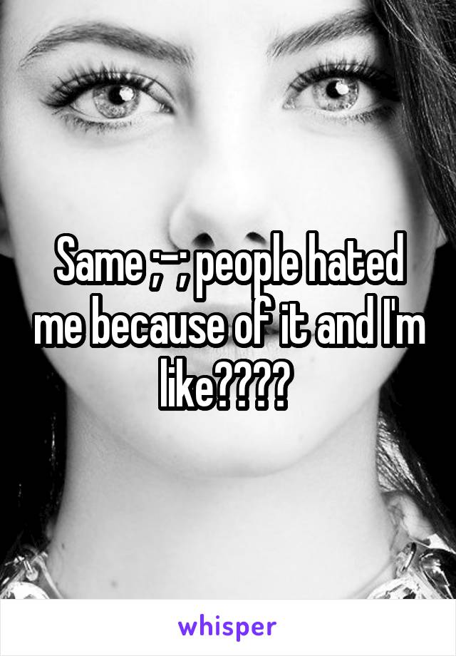 Same ;-; people hated me because of it and I'm like???? 