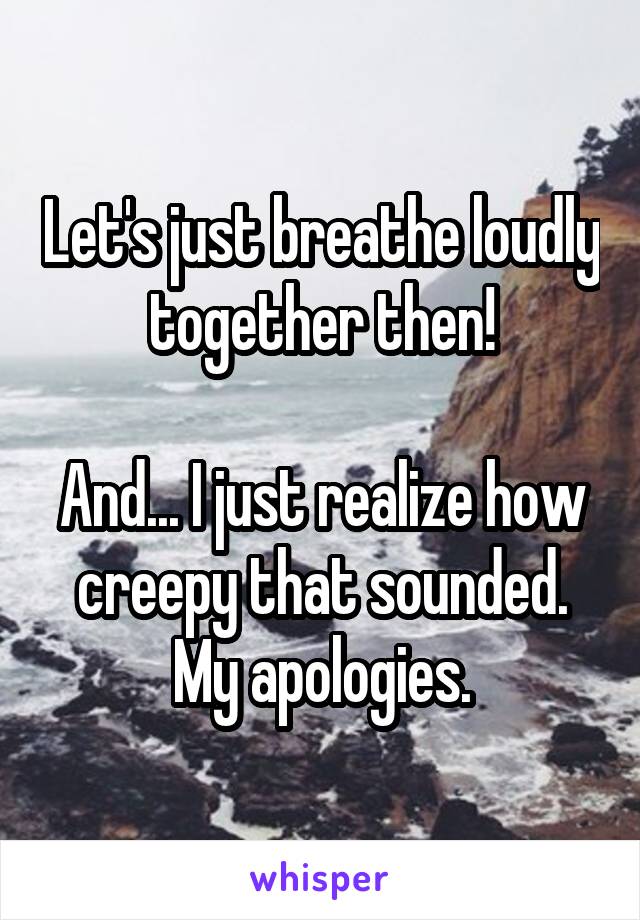 Let's just breathe loudly together then!

And... I just realize how creepy that sounded. My apologies.
