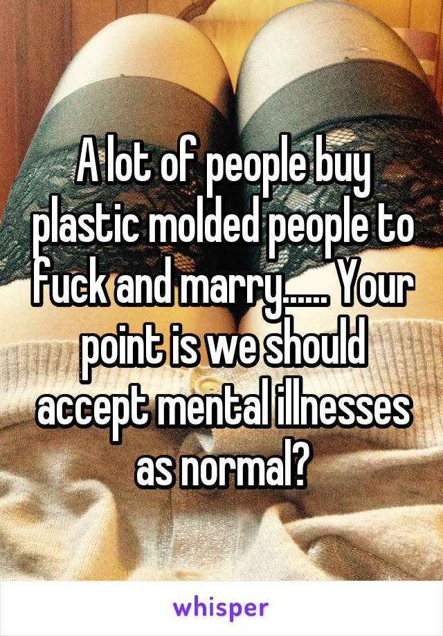 A lot of people buy plastic molded people to fuck and marry...... Your point is we should accept mental illnesses as normal?