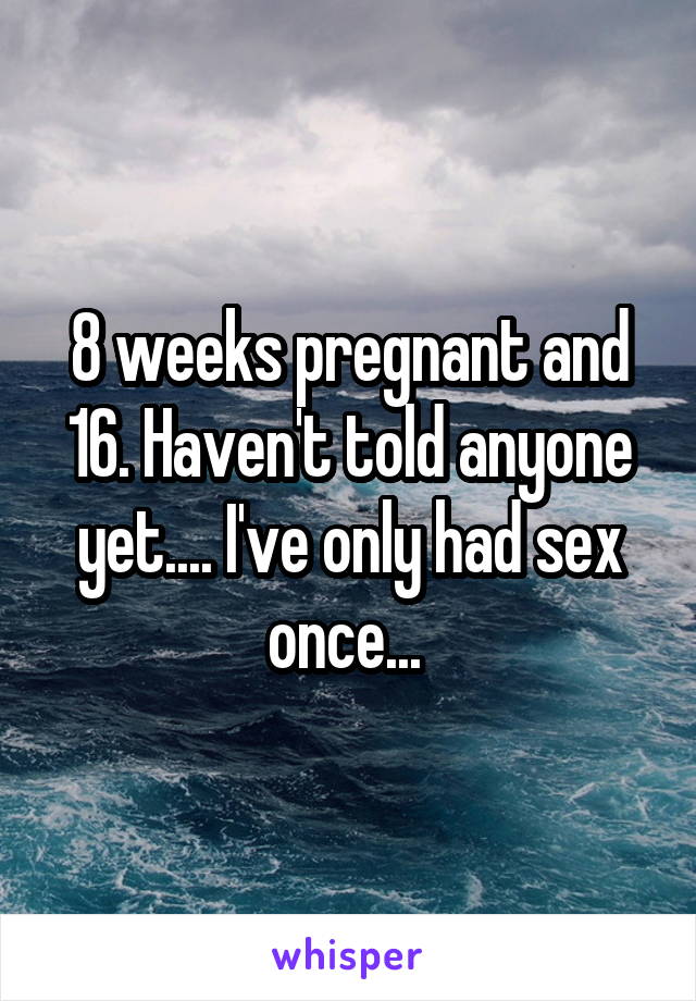 8 weeks pregnant and 16. Haven't told anyone yet.... I've only had sex once... 