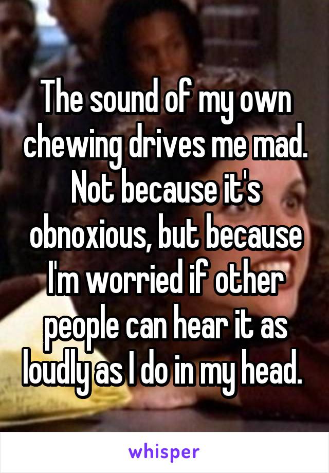 The sound of my own chewing drives me mad. Not because it's obnoxious, but because I'm worried if other people can hear it as loudly as I do in my head. 