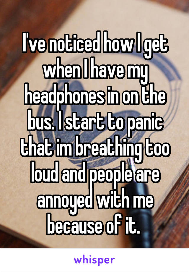 I've noticed how I get when I have my headphones in on the bus. I start to panic that im breathing too loud and people are annoyed with me because of it. 