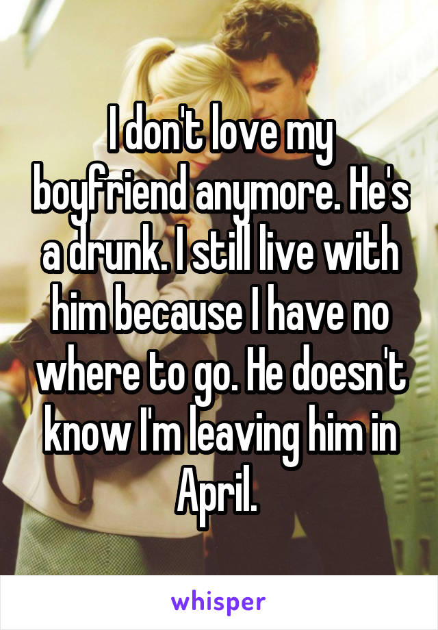 I don't love my boyfriend anymore. He's a drunk. I still live with him because I have no where to go. He doesn't know I'm leaving him in April. 