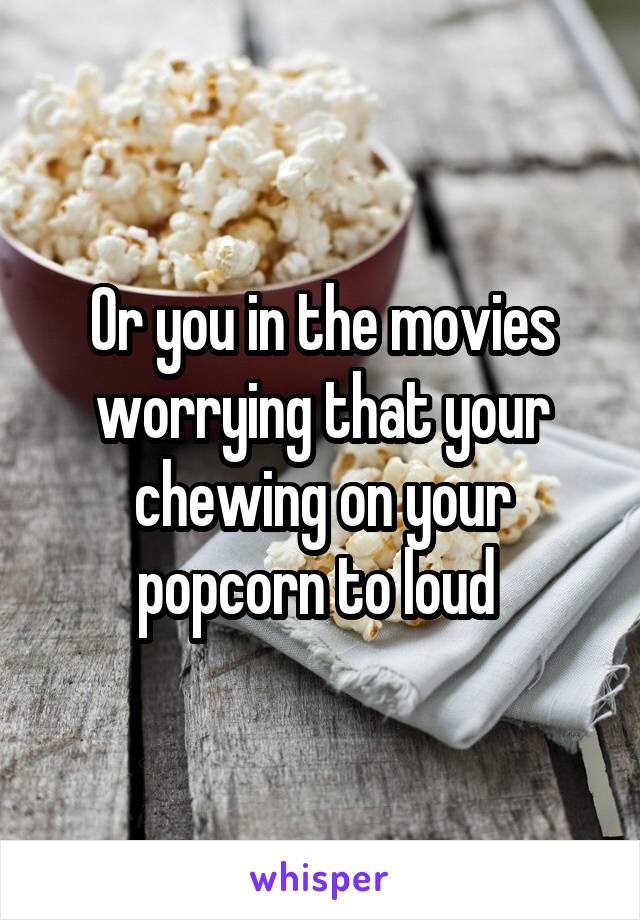 Or you in the movies worrying that your chewing on your popcorn to loud 