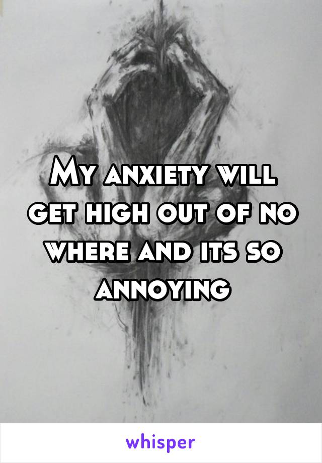 My anxiety will get high out of no where and its so annoying