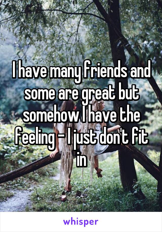 I have many friends and some are great but somehow I have the feeling - I just don't fit in