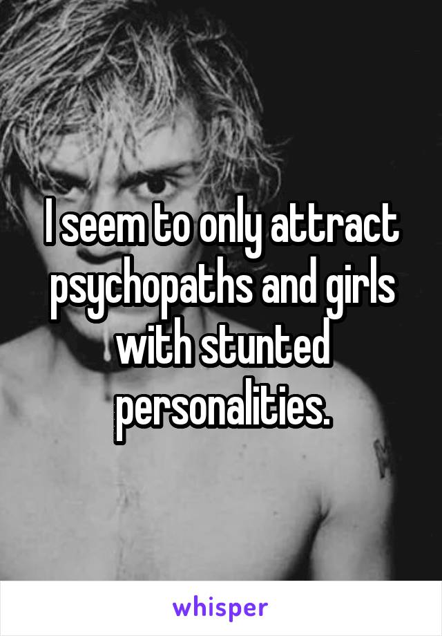 I seem to only attract psychopaths and girls with stunted personalities.