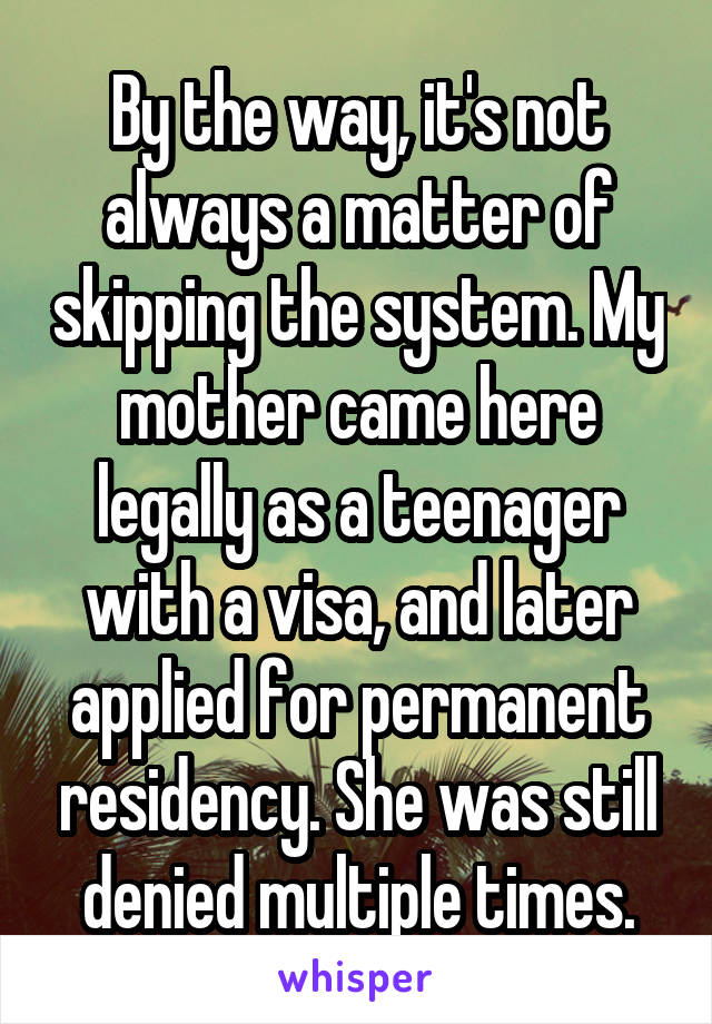 By the way, it's not always a matter of skipping the system. My mother came here legally as a teenager with a visa, and later applied for permanent residency. She was still denied multiple times.