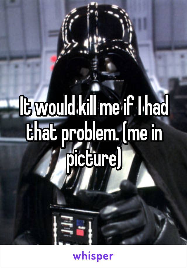 It would kill me if I had that problem. (me in picture)