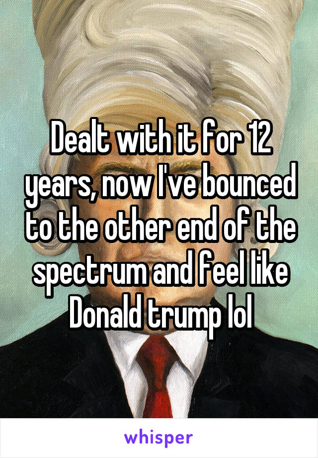 Dealt with it for 12 years, now I've bounced to the other end of the spectrum and feel like Donald trump lol