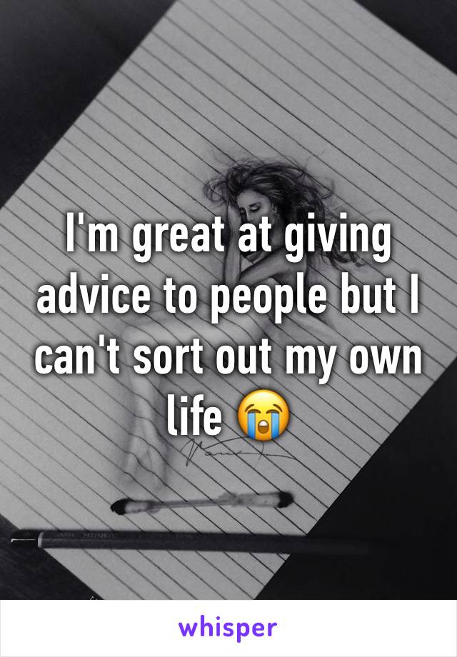 I'm great at giving advice to people but I can't sort out my own life 😭