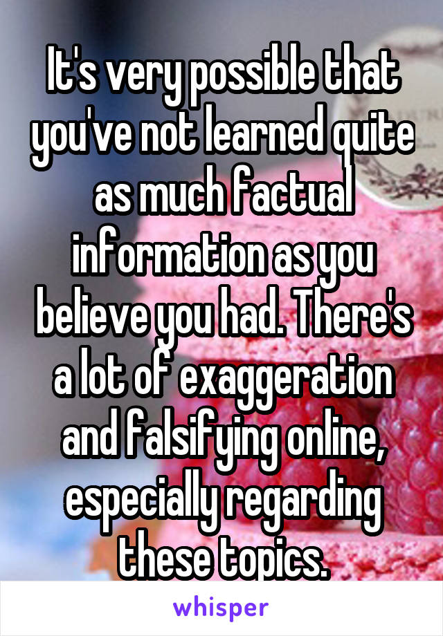 It's very possible that you've not learned quite as much factual information as you believe you had. There's a lot of exaggeration and falsifying online, especially regarding these topics.