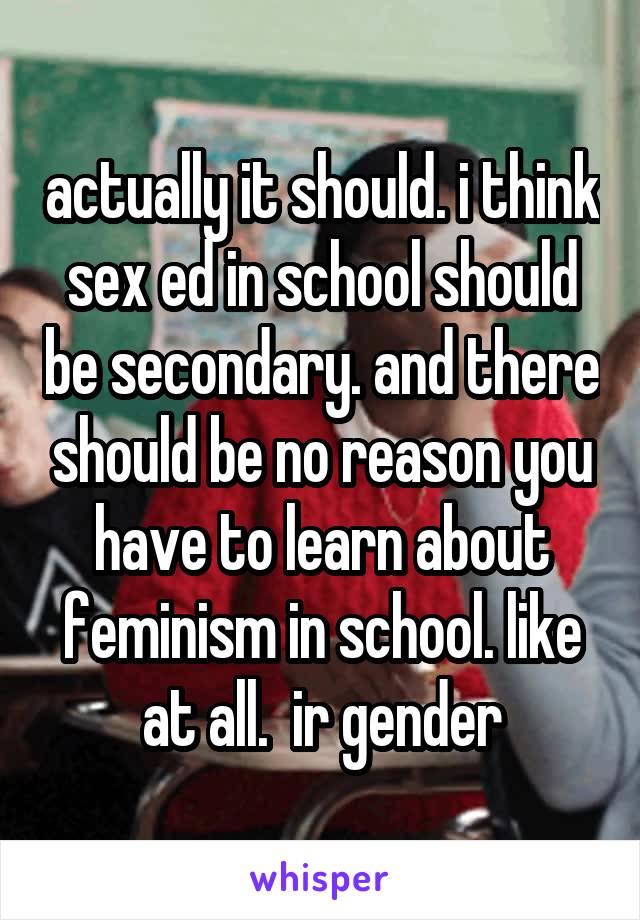 actually it should. i think sex ed in school should be secondary. and there should be no reason you have to learn about feminism in school. like at all.  ir gender