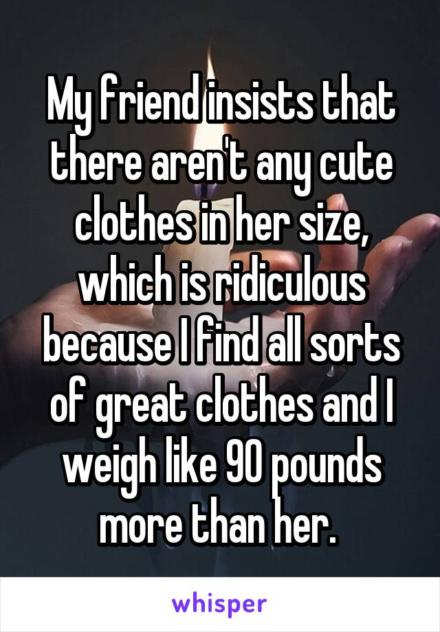 My friend insists that there aren't any cute clothes in her size, which is ridiculous because I find all sorts of great clothes and I weigh like 90 pounds more than her. 