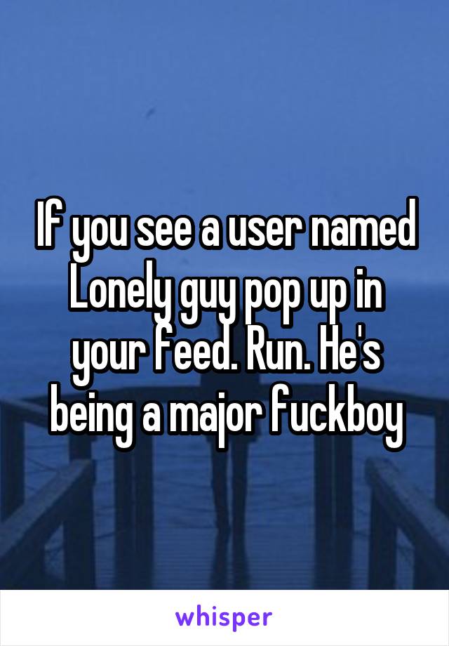 If you see a user named Lonely guy pop up in your feed. Run. He's being a major fuckboy