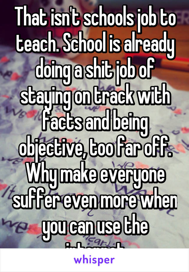 That isn't schools job to teach. School is already doing a shit job of staying on track with facts and being objective, too far off. Why make everyone suffer even more when you can use the internet