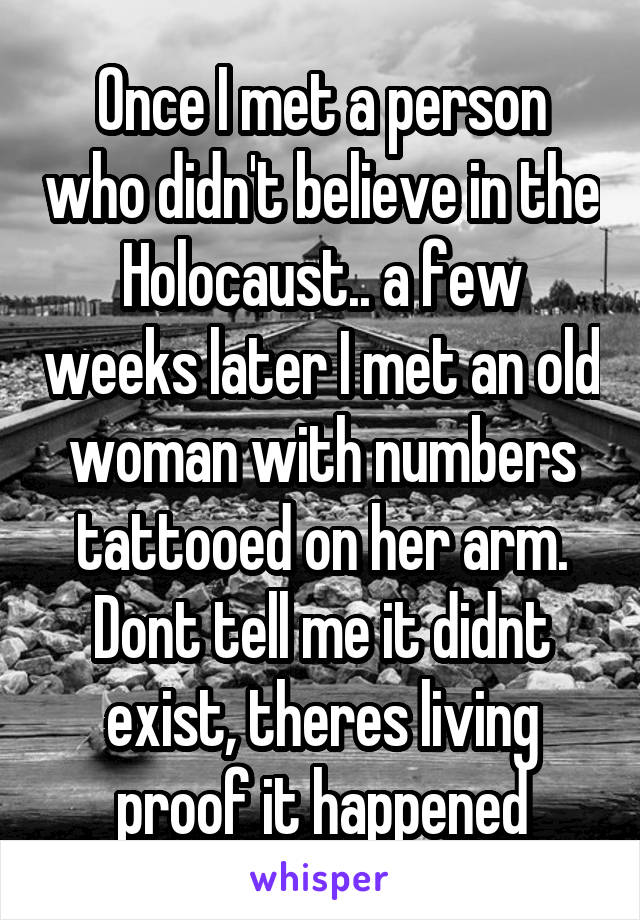 Once I met a person who didn't believe in the Holocaust.. a few weeks later I met an old woman with numbers tattooed on her arm. Dont tell me it didnt exist, theres living proof it happened