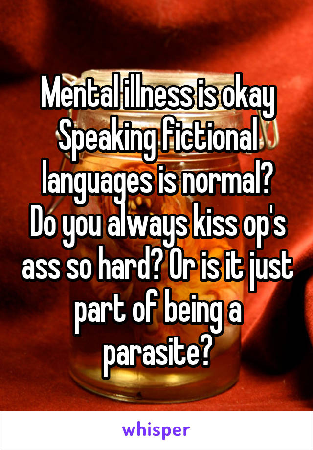 Mental illness is okay
Speaking fictional languages is normal?
Do you always kiss op's ass so hard? Or is it just part of being a parasite?