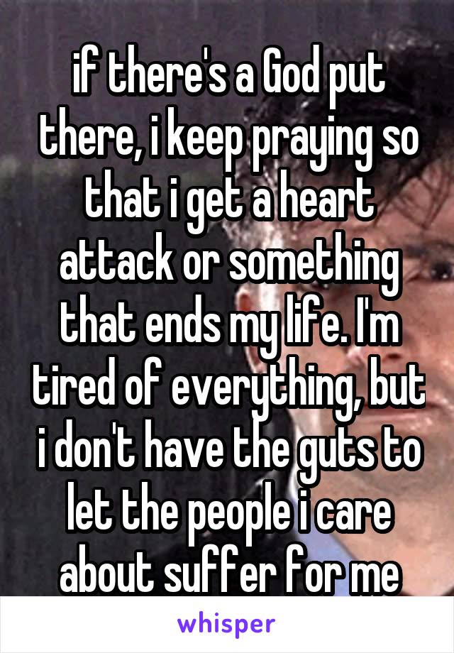 if there's a God put there, i keep praying so that i get a heart attack or something that ends my life. I'm tired of everything, but i don't have the guts to let the people i care about suffer for me