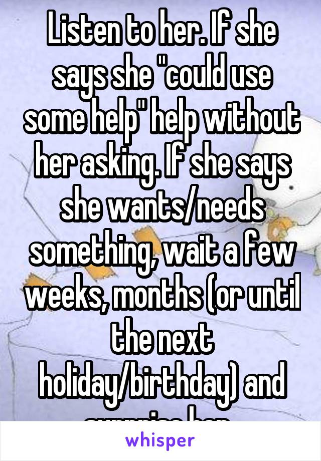 Listen to her. If she says she "could use some help" help without her asking. If she says she wants/needs something, wait a few weeks, months (or until the next holiday/birthday) and surprise her. 