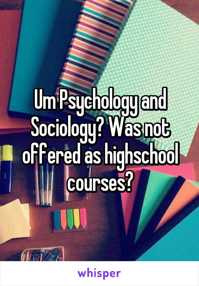 Um Psychology and Sociology? Was not offered as highschool courses?