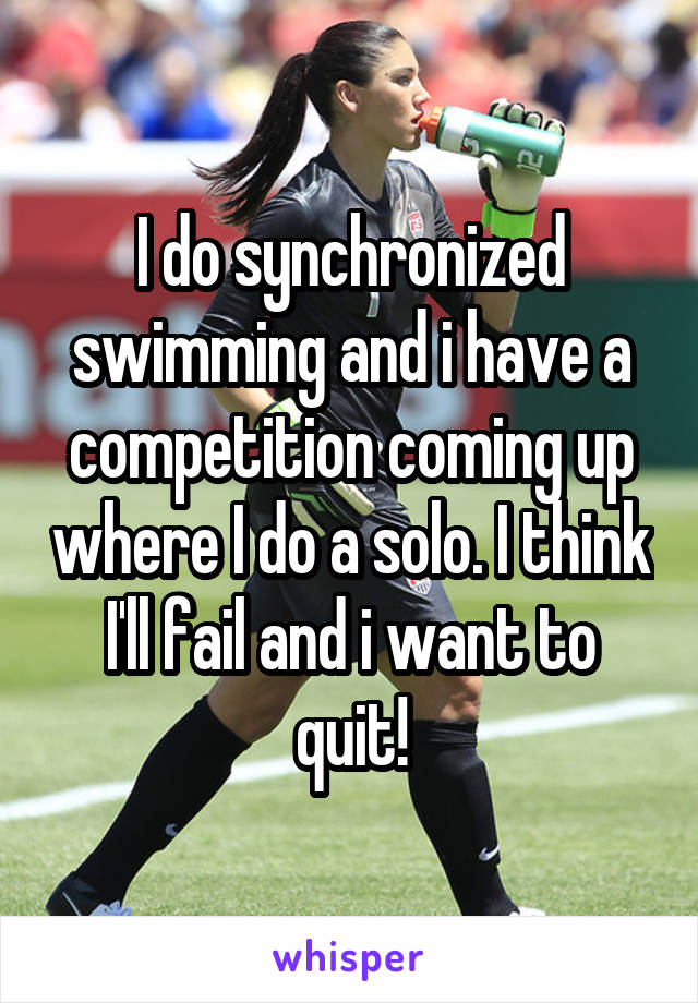I do synchronized swimming and i have a competition coming up where I do a solo. I think I'll fail and i want to quit!
