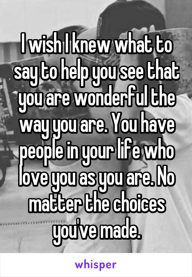 I wish I knew what to say to help you see that you are wonderful the way you are. You have people in your life who love you as you are. No matter the choices you've made.