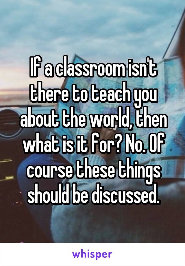 If a classroom isn't there to teach you about the world, then what is it for? No. Of course these things should be discussed.