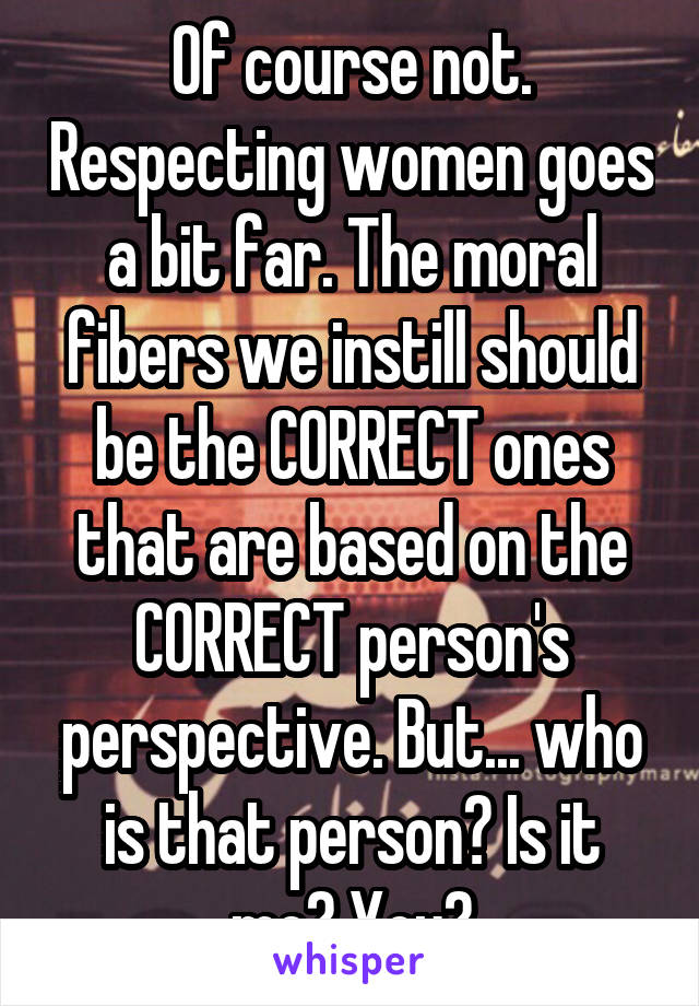 Of course not. Respecting women goes a bit far. The moral fibers we instill should be the CORRECT ones that are based on the CORRECT person's perspective. But... who is that person? Is it me? You?