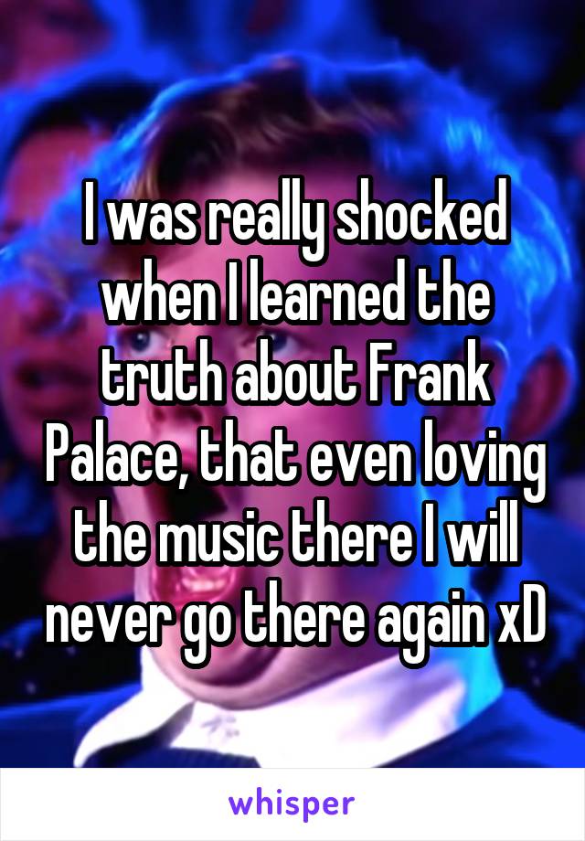 I was really shocked when I learned the truth about Frank Palace, that even loving the music there I will never go there again xD