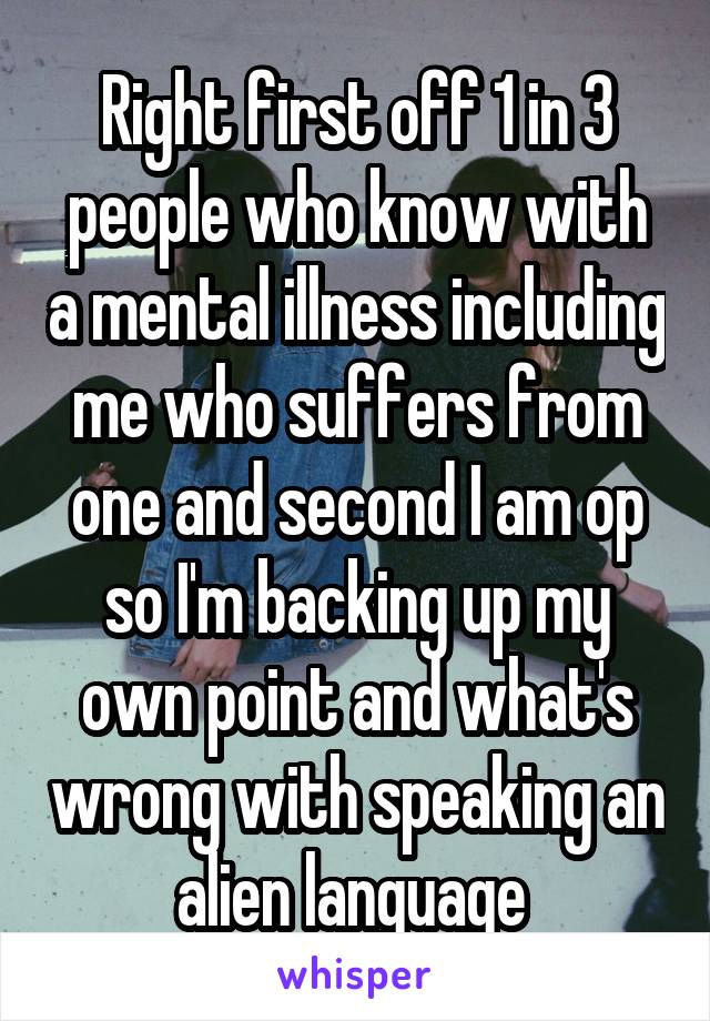 Right first off 1 in 3 people who know with a mental illness including me who suffers from one and second I am op so I'm backing up my own point and what's wrong with speaking an alien language 