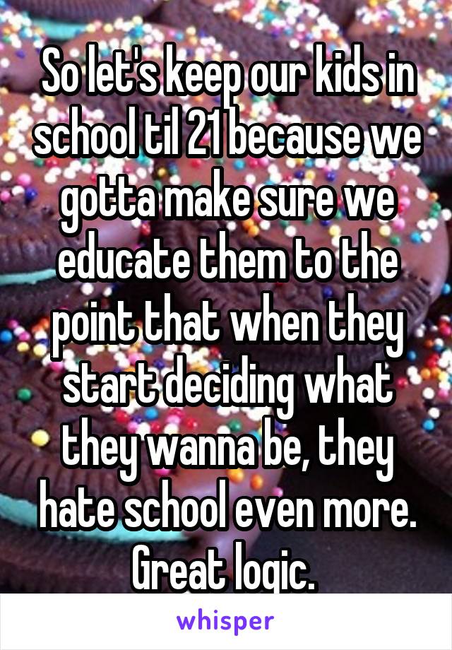 So let's keep our kids in school til 21 because we gotta make sure we educate them to the point that when they start deciding what they wanna be, they hate school even more. Great logic. 