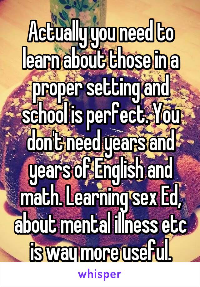 Actually you need to learn about those in a proper setting and school is perfect. You don't need years and years of English and math. Learning sex Ed, about mental illness etc is way more useful.