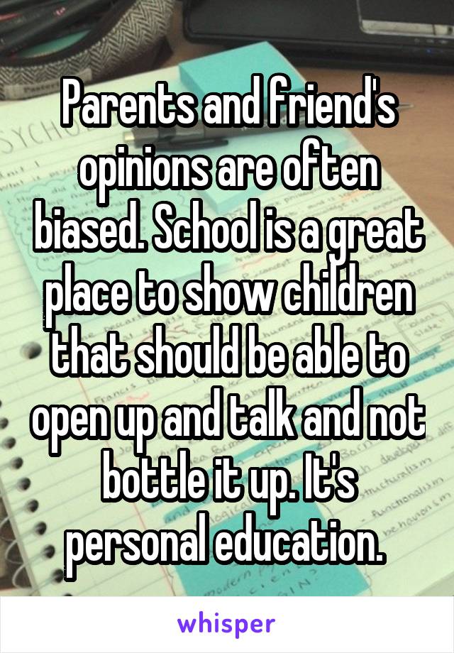 Parents and friend's opinions are often biased. School is a great place to show children that should be able to open up and talk and not bottle it up. It's personal education. 