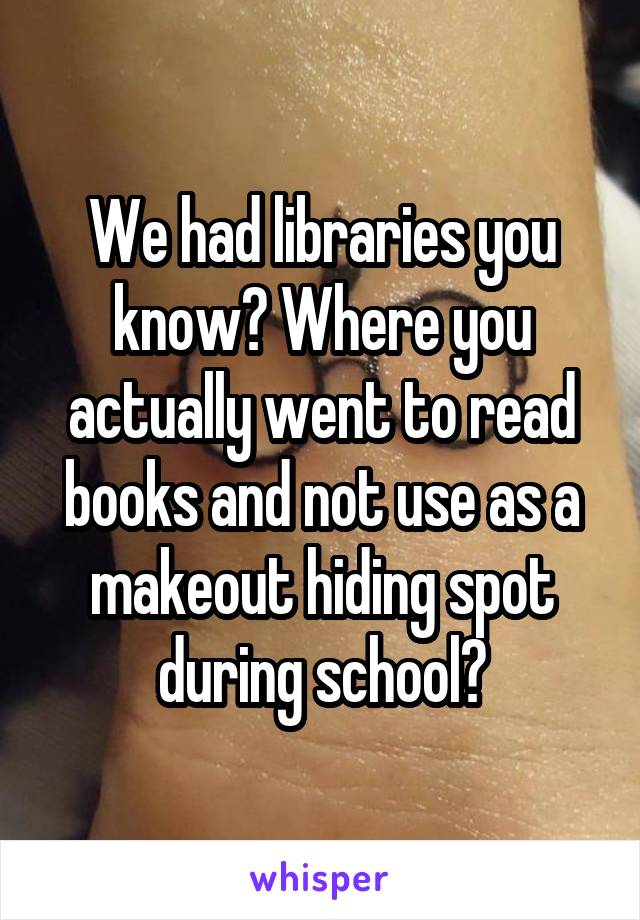 We had libraries you know? Where you actually went to read books and not use as a makeout hiding spot during school?