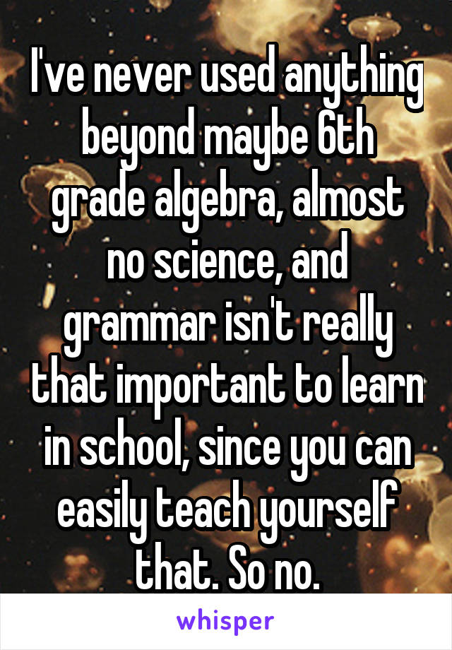 I've never used anything beyond maybe 6th grade algebra, almost no science, and grammar isn't really that important to learn in school, since you can easily teach yourself that. So no.