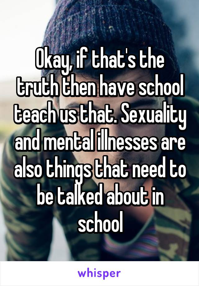 Okay, if that's the truth then have school teach us that. Sexuality and mental illnesses are also things that need to be talked about in school