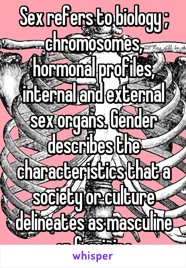 Sex refers to biology ; chromosomes, hormonal profiles, internal and external sex organs. Gender describes the characteristics that a society or culture delineates as masculine or feminine