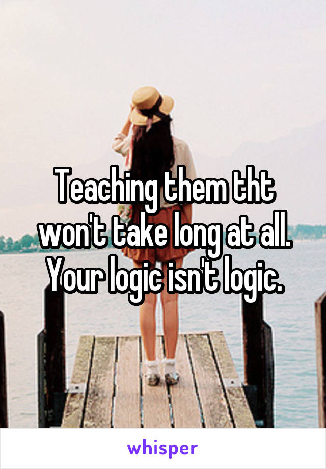 Teaching them tht won't take long at all.
Your logic isn't logic.