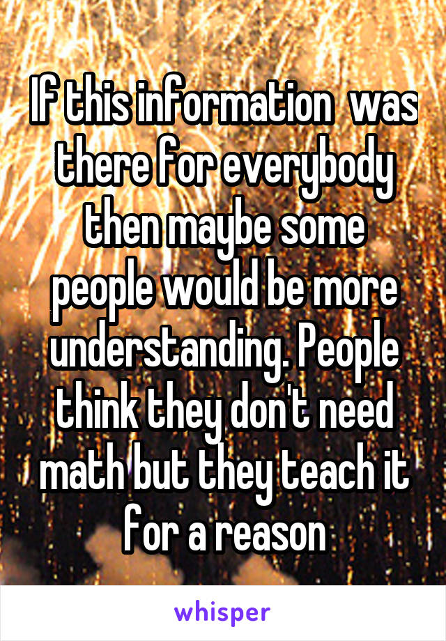 If this information  was there for everybody then maybe some people would be more understanding. People think they don't need math but they teach it for a reason