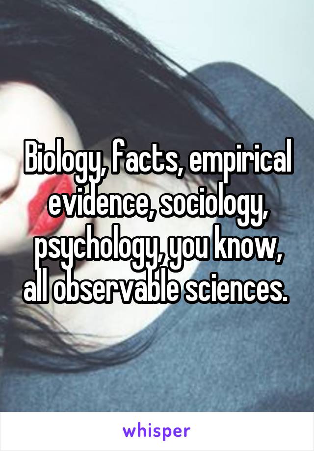 Biology, facts, empirical evidence, sociology, psychology, you know, all observable sciences. 