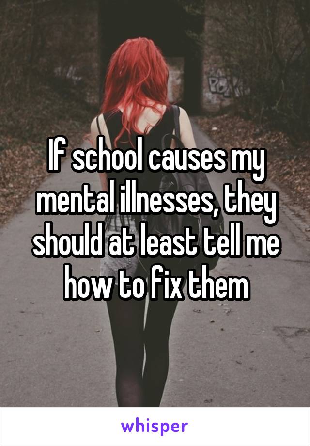 If school causes my mental illnesses, they should at least tell me how to fix them