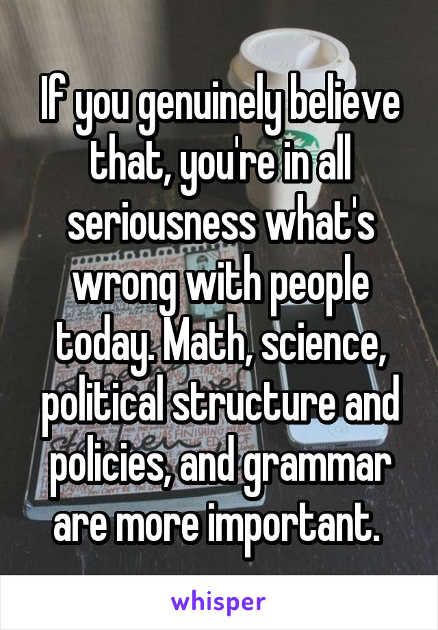 If you genuinely believe that, you're in all seriousness what's wrong with people today. Math, science, political structure and policies, and grammar are more important. 