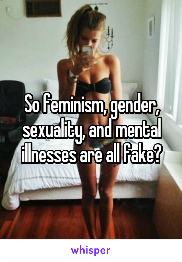 So feminism, gender, sexuality, and mental illnesses are all fake?