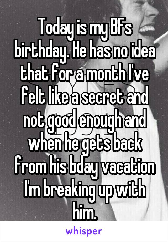 Today is my BFs birthday. He has no idea that for a month I've felt like a secret and not good enough and when he gets back from his bday vacation I'm breaking up with him.