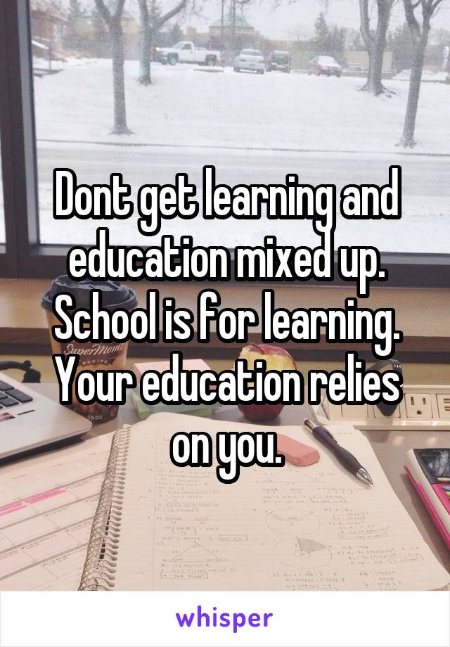 Dont get learning and education mixed up.
School is for learning.
Your education relies on you.