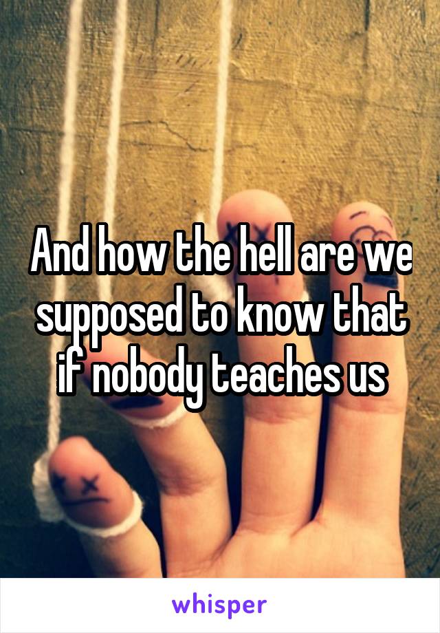 And how the hell are we supposed to know that if nobody teaches us