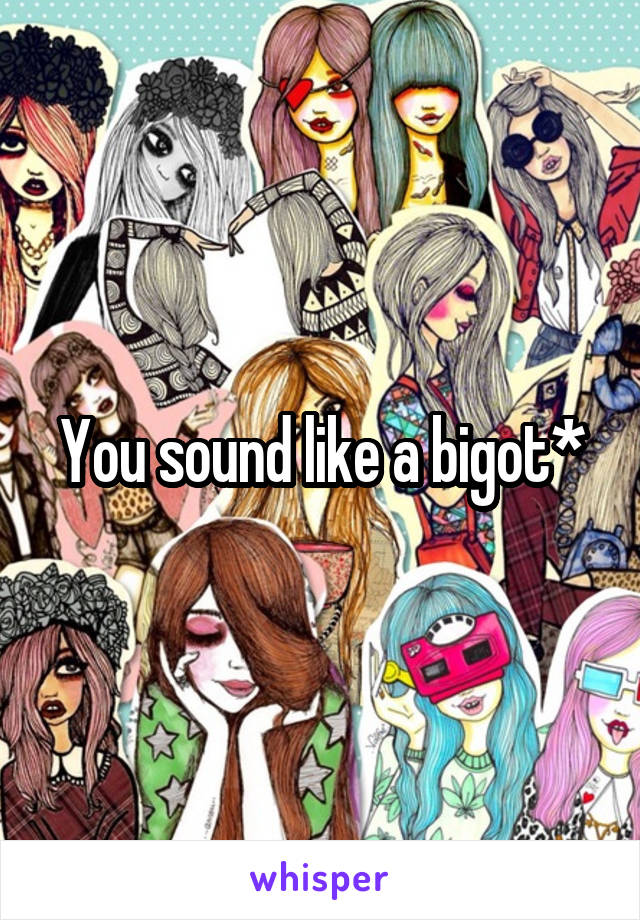 You sound like a bigot*