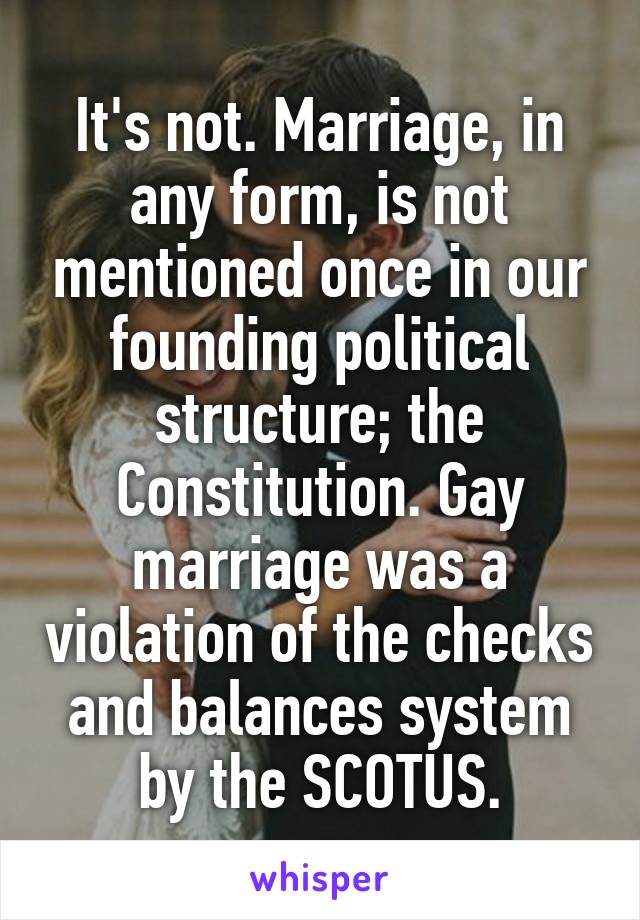 It's not. Marriage, in any form, is not mentioned once in our founding political structure; the Constitution. Gay marriage was a violation of the checks and balances system by the SCOTUS.