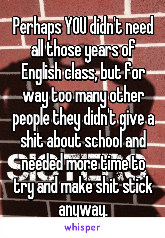 Perhaps YOU didn't need all those years of English class, but for way too many other people they didn't give a shit about school and needed more time to try and make shit stick anyway.